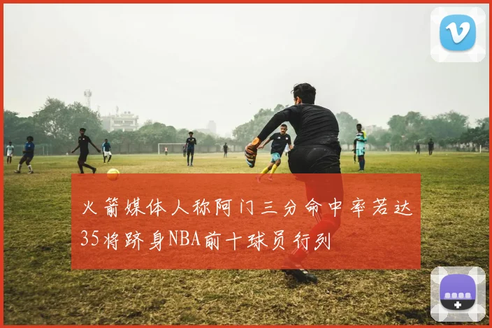 火箭媒体人称阿门三分命中率若达35将跻身NBA前十球员行列