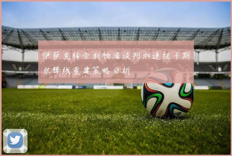 伊萨克转会利物浦谈判加速纽卡斯尔锋线重建策略分析