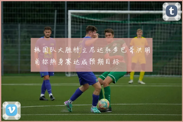 韩国队大胜特立尼达和多巴哥洪明甫称热身赛达成预期目标