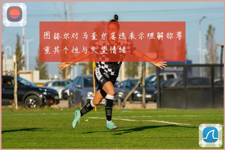图赫尔对马奎尔落选表示理解称尊重其个性与失望情绪