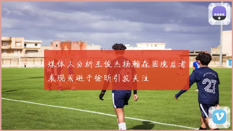 媒体人分析王俊杰杨瀚森困境后者表现或逊于徐昕引发关注