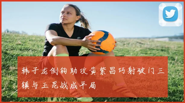 韩子龙倒钩助攻黄紫昌巧射破门三镇与玉昆战成平局