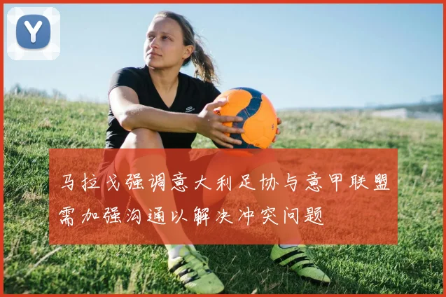 马拉戈强调意大利足协与意甲联盟需加强沟通以解决冲突问题