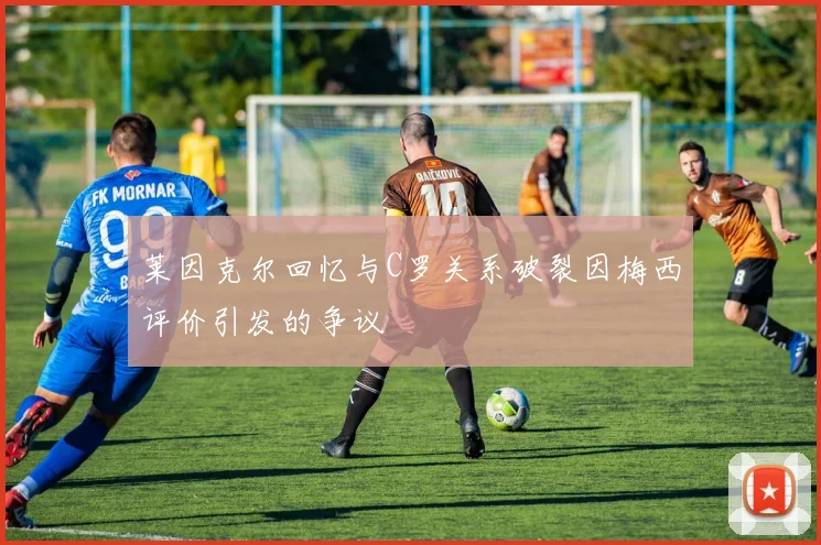 莱因克尔回忆与C罗关系破裂因梅西评价引发的争议