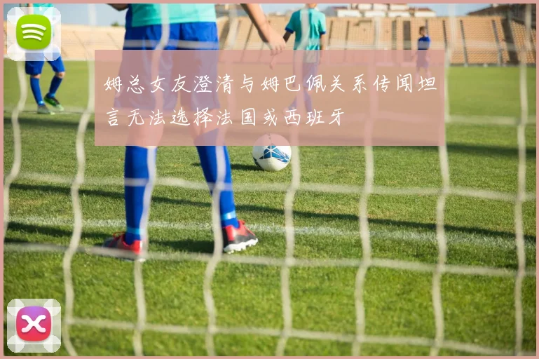 姆总女友澄清与姆巴佩关系传闻坦言无法选择法国或西班牙