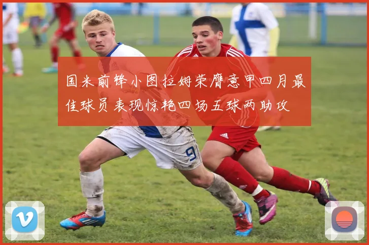 国米前锋小图拉姆荣膺意甲四月最佳球员表现惊艳四场五球两助攻