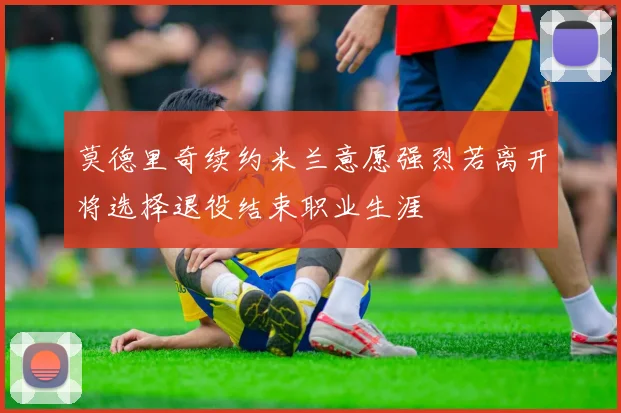 莫德里奇续约米兰意愿强烈若离开将选择退役结束职业生涯