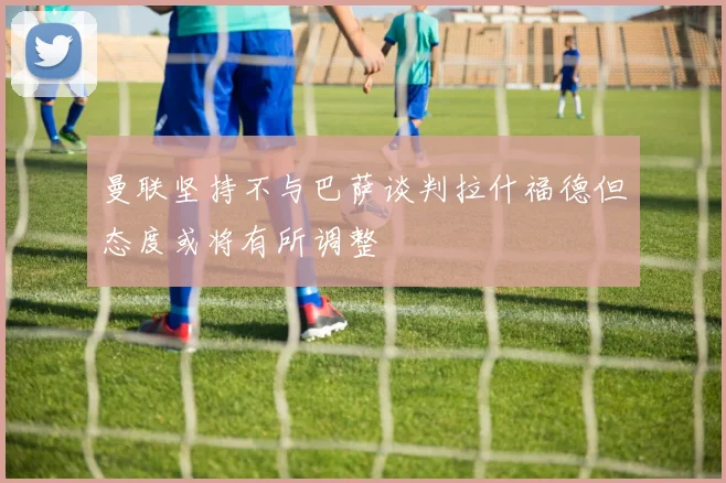 曼联坚持不与巴萨谈判拉什福德但态度或将有所调整