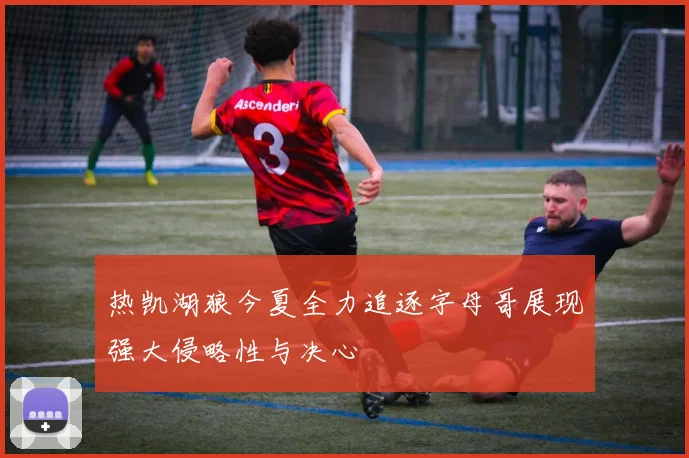热凯湖狼今夏全力追逐字母哥展现强大侵略性与决心