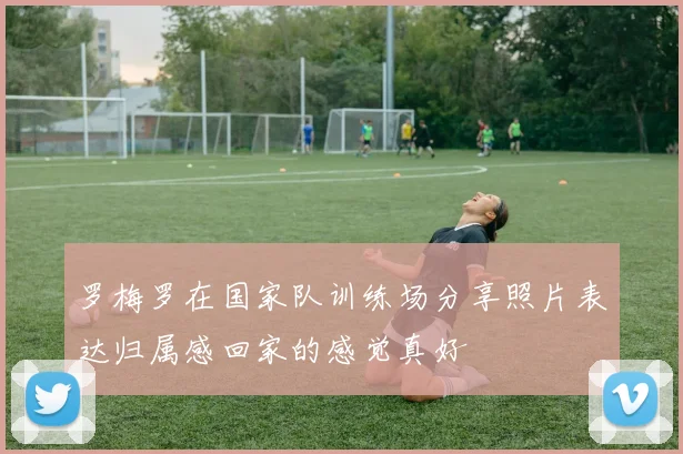 罗梅罗在国家队训练场分享照片表达归属感回家的感觉真好