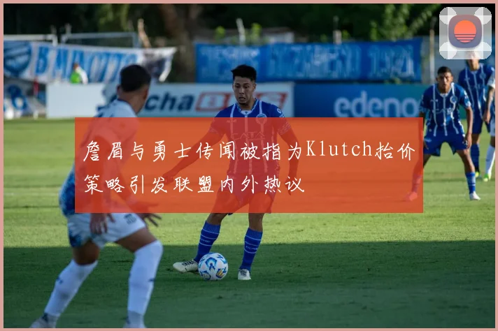 詹眉与勇士传闻被指为Klutch抬价策略引发联盟内外热议
