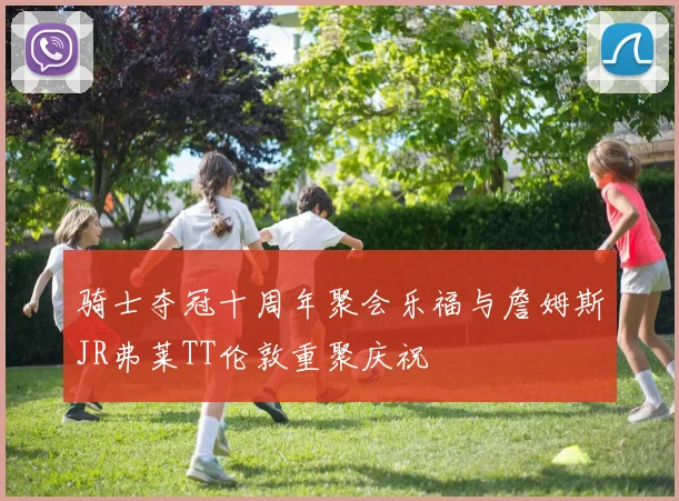 骑士夺冠十周年聚会乐福与詹姆斯JR弗莱TT伦敦重聚庆祝