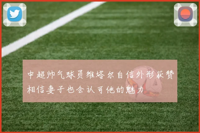 中超帅气球员维塔尔自信外形获赞相信妻子也会认可他的魅力