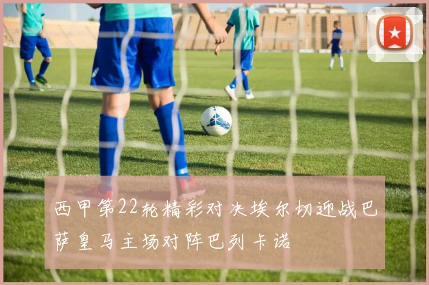 西甲第22轮精彩对决埃尔切迎战巴萨皇马主场对阵巴列卡诺
