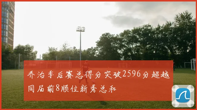 乔治季后赛总得分突破2596分超越同届前8顺位新秀总和
