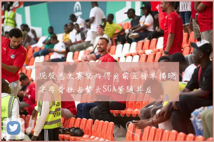 现役总决赛场均得分前五榜单揭晓字母哥独占鳌头SGA紧随其后